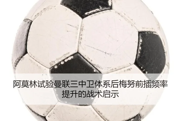 阿莫林试验曼联三中卫体系后梅努前插频率提升的战术启示