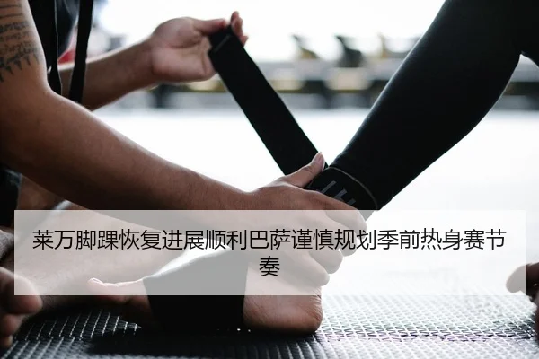 莱万脚踝恢复进展顺利巴萨谨慎规划季前热身赛节奏