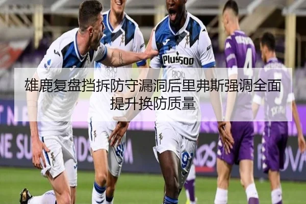 雄鹿复盘挡拆防守漏洞后里弗斯强调全面提升换防质量